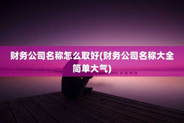 财务公司名称怎么取好(财务公司名称大全简单大气)