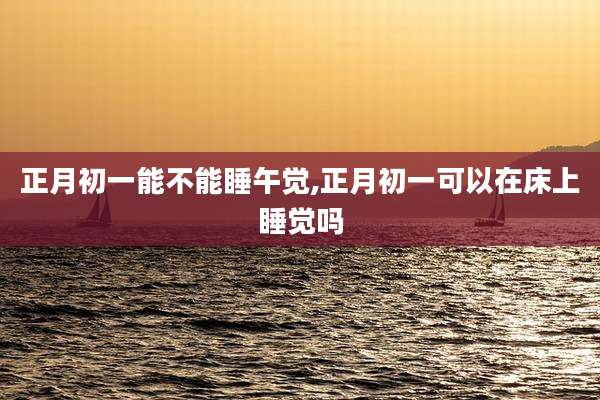 正月初一能不能睡午觉,正月初一可以在床上睡觉吗