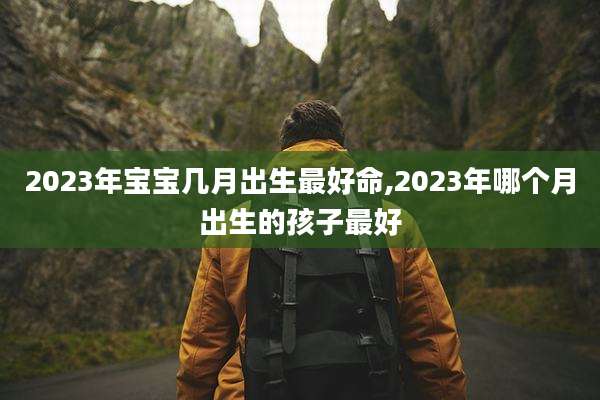 2023年宝宝几月出生最好命,2023年哪个月出生的孩子最好