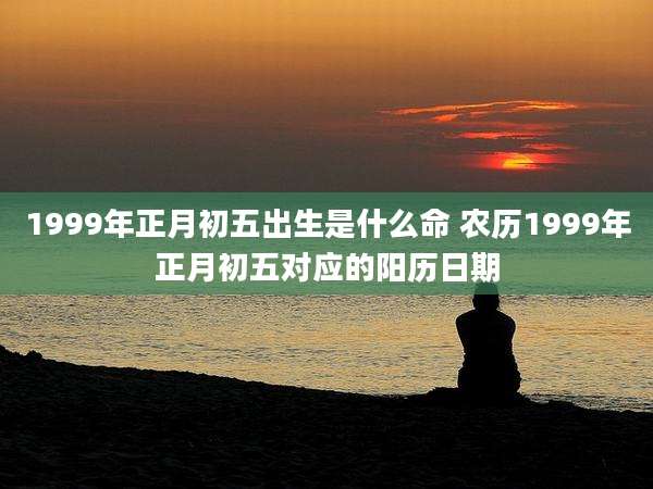 1999年正月初五出生是什么命 农历1999年正月初五对应的阳历日期