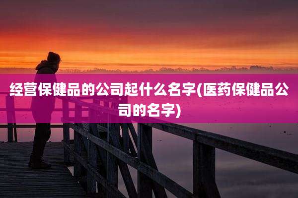 经营保健品的公司起什么名字(医药保健品公司的名字)