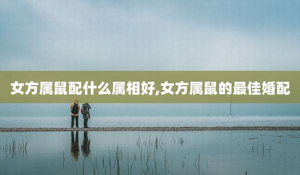 女方属鼠配什么属相好,女方属鼠的最佳婚配