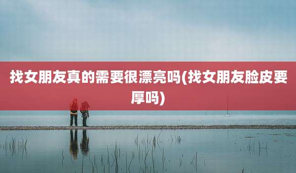 找女朋友真的需要很漂亮吗(找女朋友脸皮要厚吗)