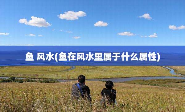 鱼 风水(鱼在风水里属于什么属性)