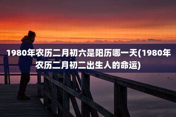 1980年农历二月初六是阳历哪一天(1980年农历二月初二出生人的命运)