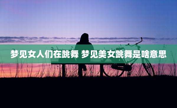 梦见女人们在跳舞 梦见美女跳舞是啥意思