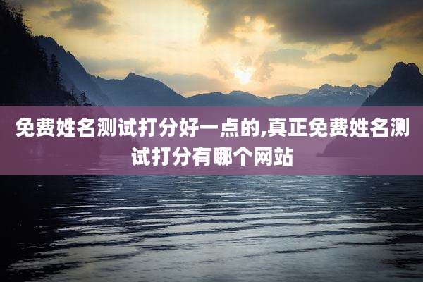 免费姓名测试打分好一点的,真正免费姓名测试打分有哪个网站