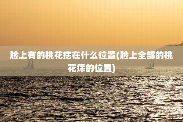 脸上有的桃花痣在什么位置(脸上全部的桃花痣的位置)