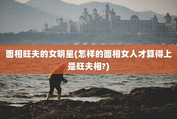 面相旺夫的女明星(怎样的面相女人才算得上是旺夫相?)