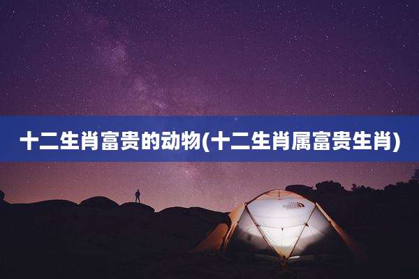 十二生肖富贵的动物(十二生肖属富贵生肖)
