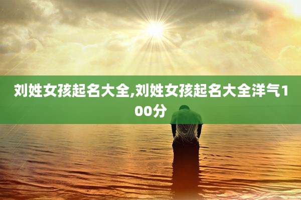 刘姓女孩起名大全,刘姓女孩起名大全洋气100分
