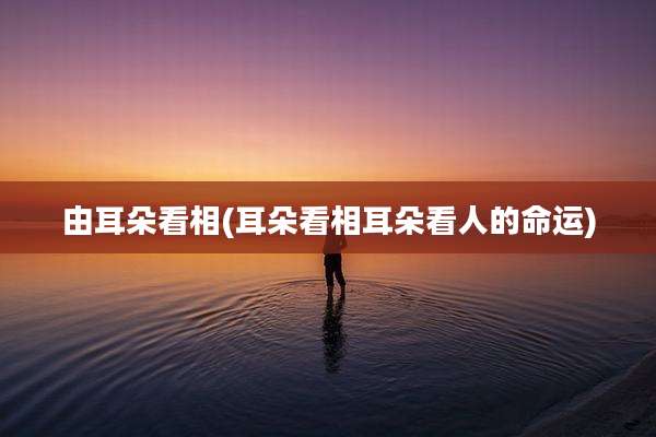由耳朵看相(耳朵看相耳朵看人的命运)