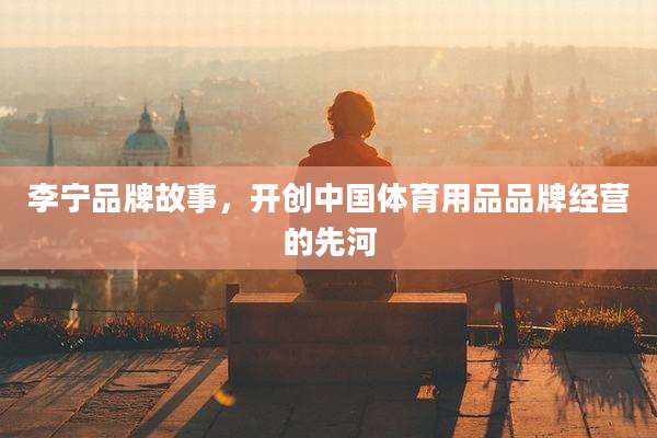 李宁品牌故事，开创中国体育用品品牌经营的先河
