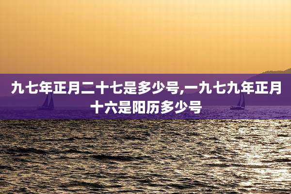 九七年正月二十七是多少号,一九七九年正月十六是阳历多少号