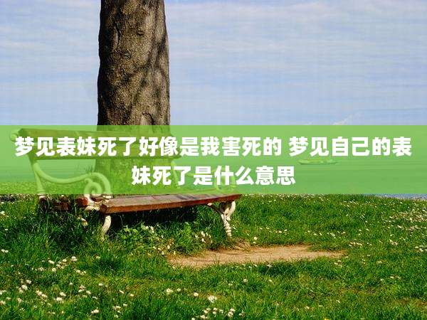 梦见表妹死了好像是我害死的 梦见自己的表妹死了是什么意思