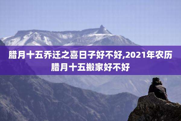 腊月十五乔迁之喜日子好不好,2021年农历腊月十五搬家好不好