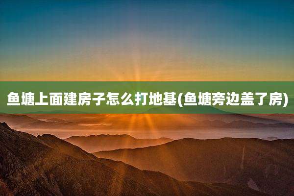 鱼塘上面建房子怎么打地基(鱼塘旁边盖了房)
