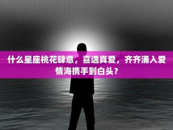 什么星座桃花肆意,喜遇真爱,齐齐涌入爱情海携手到白头?
