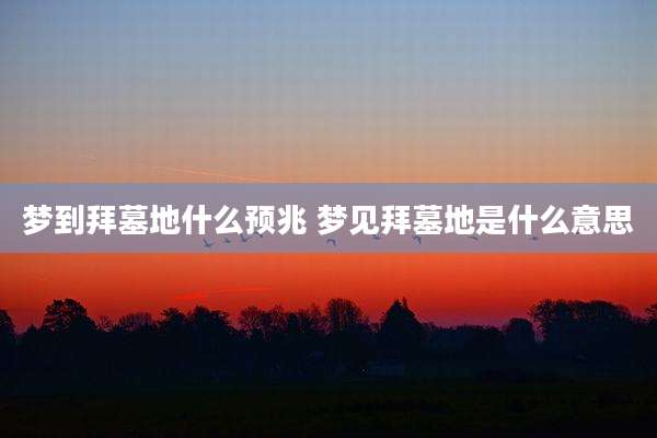 梦到拜墓地什么预兆 梦见拜墓地是什么意思