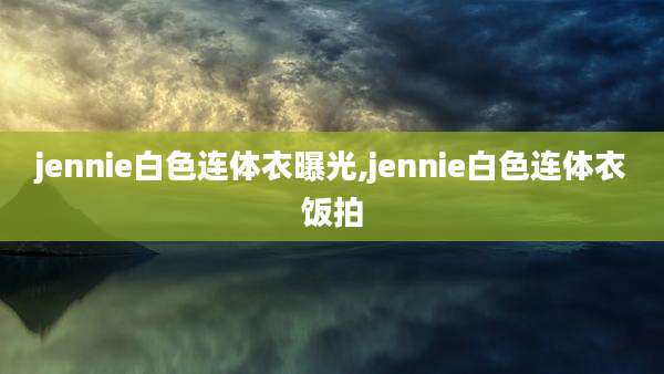 jennie白色连体衣曝光,jennie白色连体衣饭拍