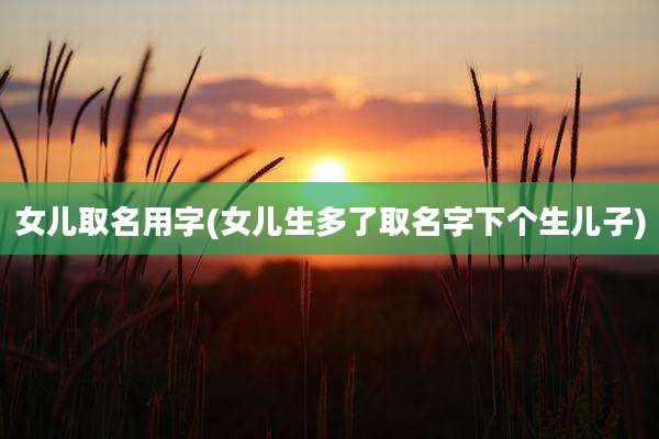 女儿取名用字(女儿生多了取名字下个生儿子)