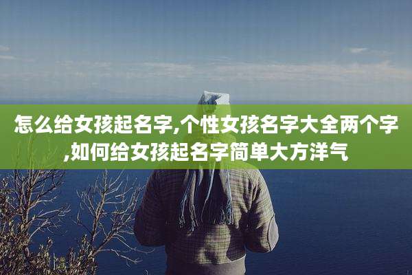 怎么给女孩起名字,个性女孩名字大全两个字,如何给女孩起名字简单大方洋气