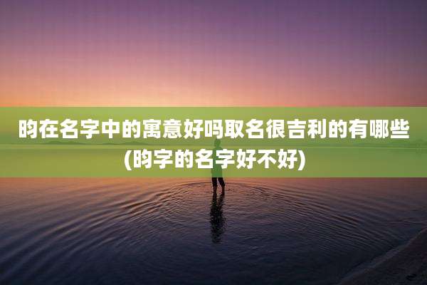 昀在名字中的寓意好吗取名很吉利的有哪些(昀字的名字好不好)