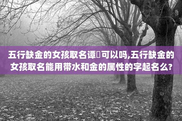 五行缺金的女孩取名谭玥可以吗,五行缺金的女孩取名能用带水和金的属性的字起名么?