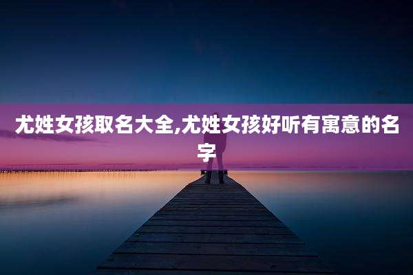 尤姓女孩取名大全,尤姓女孩好听有寓意的名字