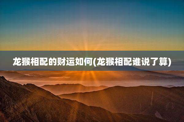 龙猴相配的财运如何(龙猴相配谁说了算)