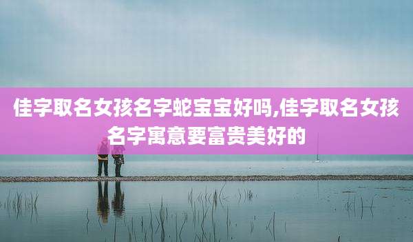 佳字取名女孩名字蛇宝宝好吗,佳字取名女孩名字寓意要富贵美好的