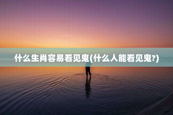 什么生肖容易看见鬼(什么人能看见鬼?)