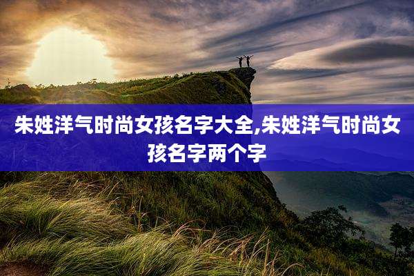 朱姓洋气时尚女孩名字大全,朱姓洋气时尚女孩名字两个字