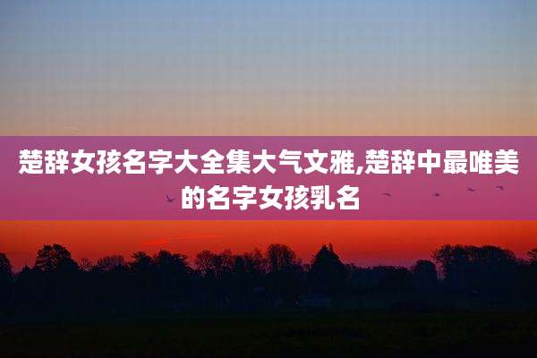 楚辞女孩名字大全集大气文雅,楚辞中最唯美的名字女孩乳名