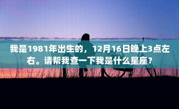 我是1981年出生的，12月16日晚上3点左右。请帮我查一下我是什么星座？