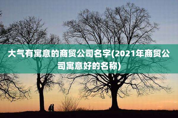 大气有寓意的商贸公司名字(2021年商贸公司寓意好的名称)
