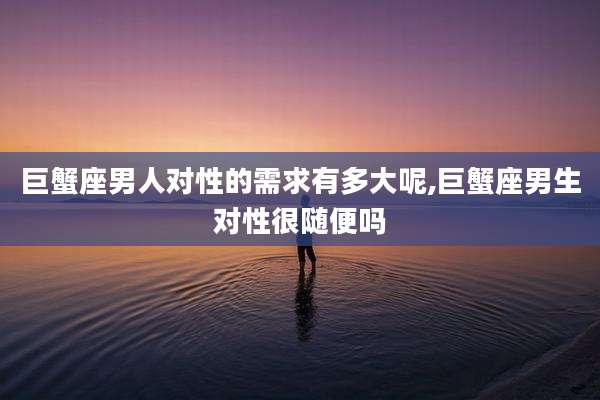 巨蟹座男人对性的需求有多大呢,巨蟹座男生对性很随便吗