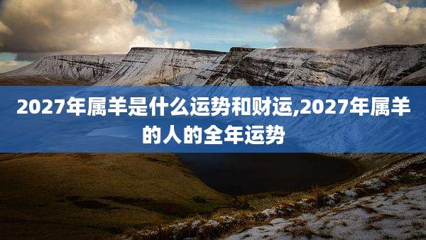 2027年属羊是什么运势和财运,2027年属羊的人的全年运势