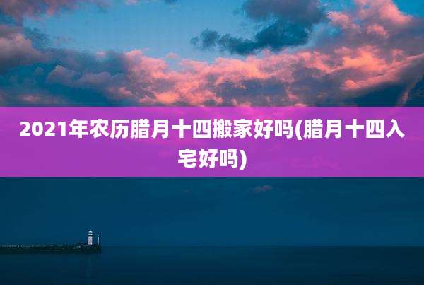 2021年农历腊月十四搬家好吗(腊月十四入宅好吗)