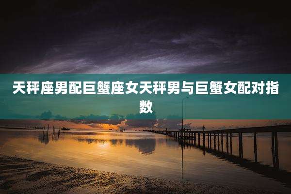 天秤座男配巨蟹座女天秤男与巨蟹女配对指数
