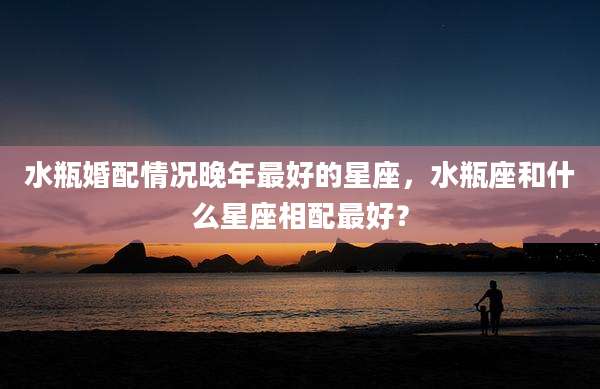 水瓶婚配情况晚年最好的星座，水瓶座和什么星座相配最好？