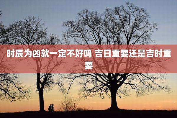 时辰为凶就一定不好吗 吉日重要还是吉时重要