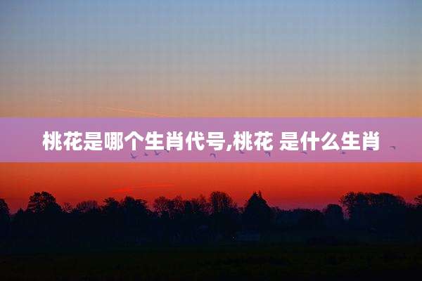 桃花是哪个生肖代号,桃花 是什么生肖