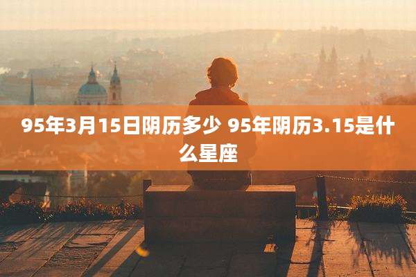 95年3月15日阴历多少 95年阴历3.15是什么星座