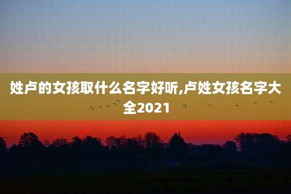 姓卢的女孩取什么名字好听,卢姓女孩名字大全2021