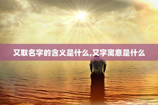 又取名字的含义是什么,又字寓意是什么