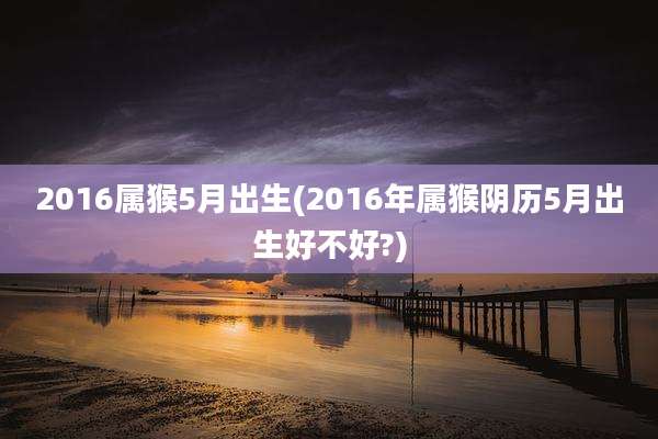 2016属猴5月出生(2016年属猴阴历5月出生好不好?)