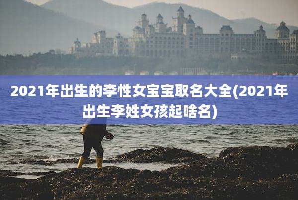 2021年出生的李性女宝宝取名大全(2021年出生李姓女孩起啥名)