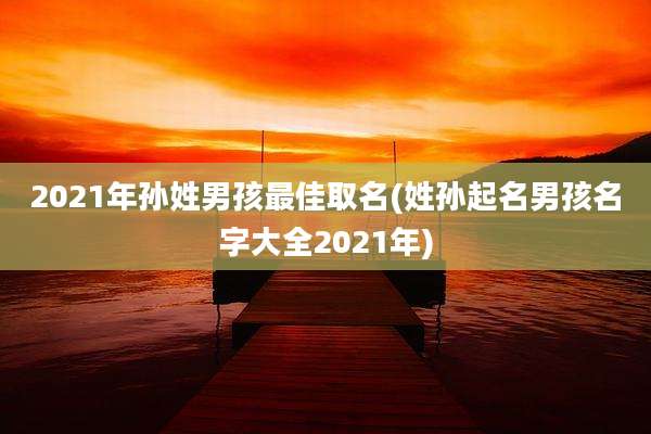 2021年孙姓男孩最佳取名(姓孙起名男孩名字大全2021年)