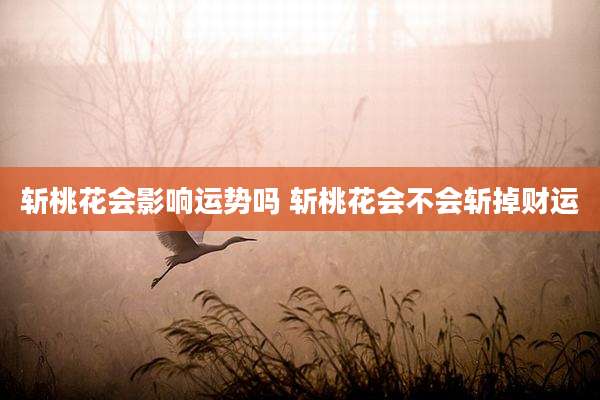 斩桃花会影响运势吗 斩桃花会不会斩掉财运